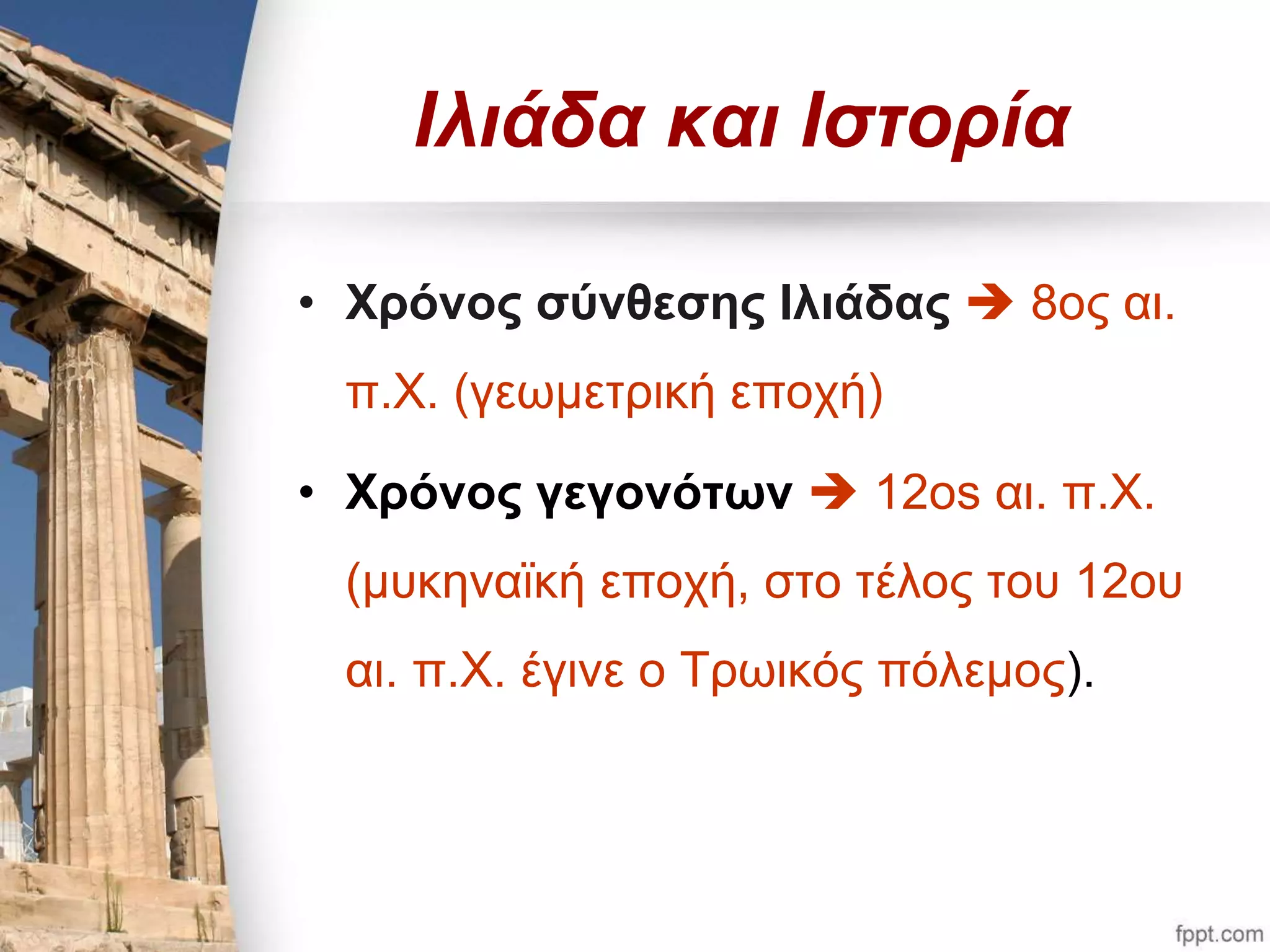 Ιλιάδα και Ιστορία 
• Χρόνος σύνθεσης Ιλιάδας  8ος αι. 
π.Χ. (γεωμετρική εποχή) 
• Χρόνος γεγονότων  12os αι. π.Χ. 
(μυκηναϊκή εποχή, στο τέλος του 12ου 
αι. π.Χ. έγινε ο Τρωικός πόλεμος). 
 