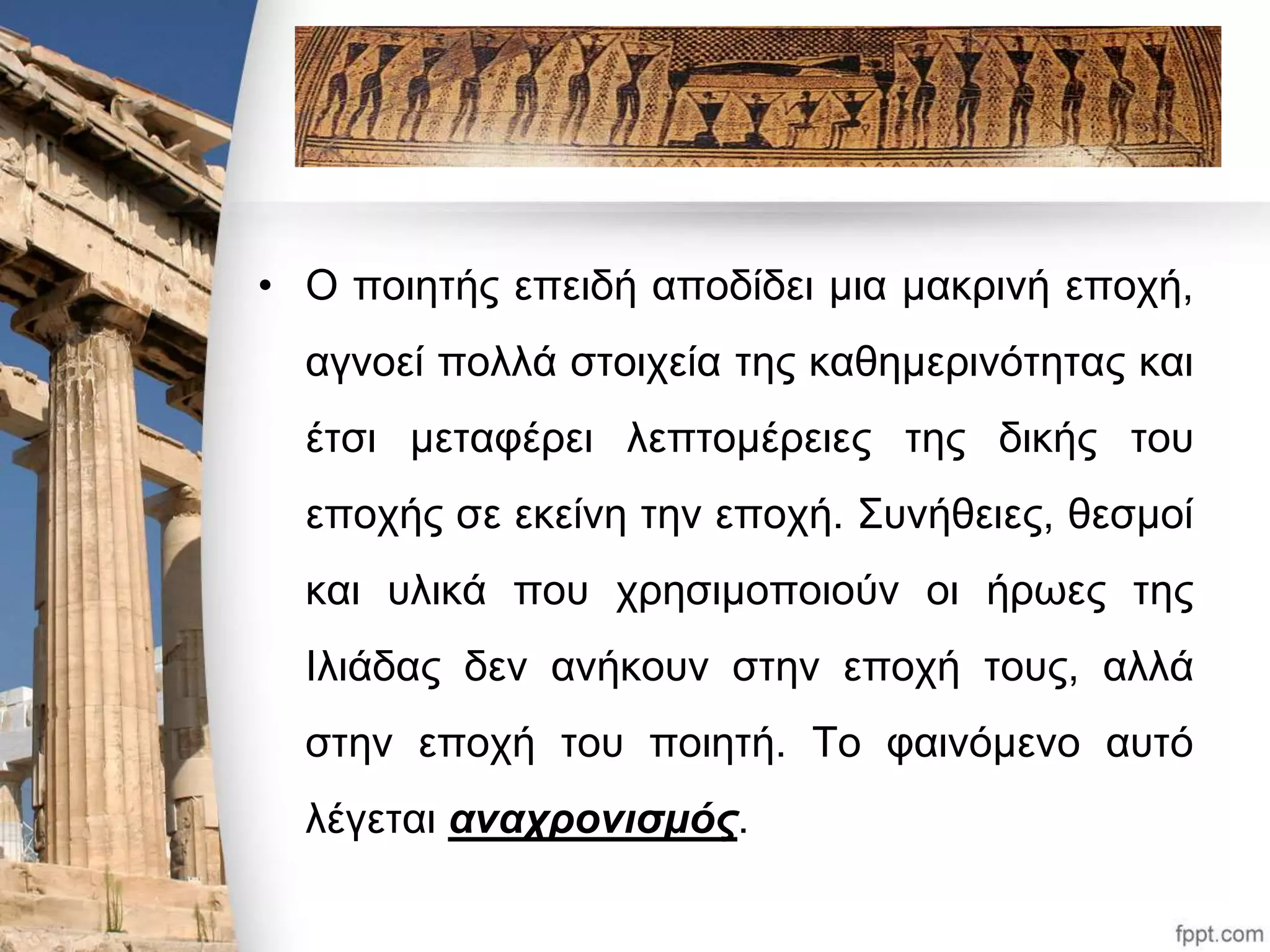 • Ο ποιητής επειδή αποδίδει μια μακρινή εποχή, 
αγνοεί πολλά στοιχεία της καθημερινότητας και 
έτσι μεταφέρει λεπτομέρειες της δικής του 
εποχής σε εκείνη την εποχή. Συνήθειες, θεσμοί 
και υλικά που χρησιμοποιούν οι ήρωες της 
Ιλιάδας δεν ανήκουν στην εποχή τους, αλλά 
στην εποχή του ποιητή. Το φαινόμενο αυτό 
λέγεται αναχρονισμός. 
 