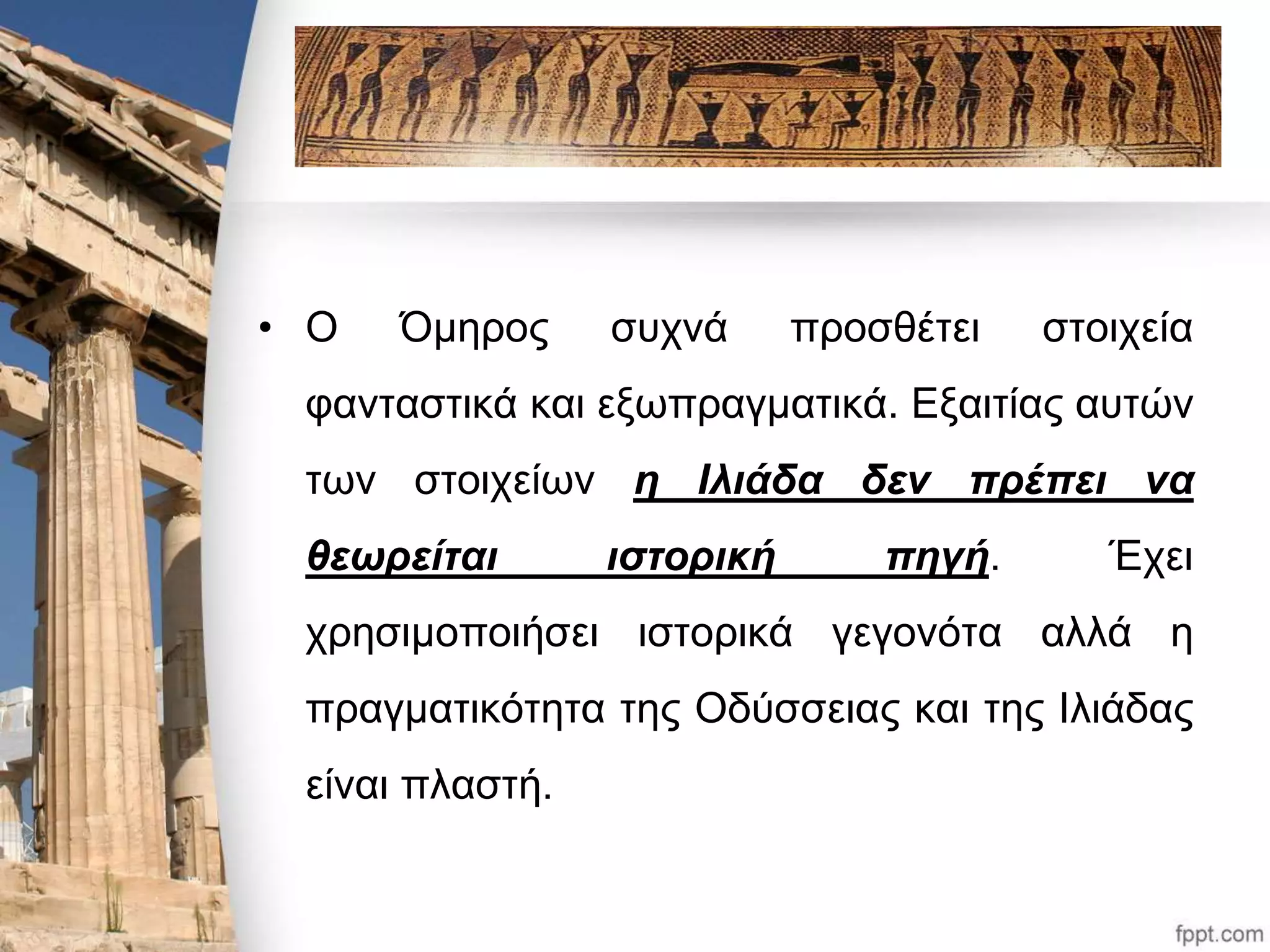 • Ο Όμηρος συχνά προσθέτει στοιχεία 
φανταστικά και εξωπραγματικά. Εξαιτίας αυτών 
των στοιχείων η Ιλιάδα δεν πρέπει να 
θεωρείται ιστορική πηγή. Έχει 
χρησιμοποιήσει ιστορικά γεγονότα αλλά η 
πραγματικότητα της Οδύσσειας και της Ιλιάδας 
είναι πλαστή. 
 