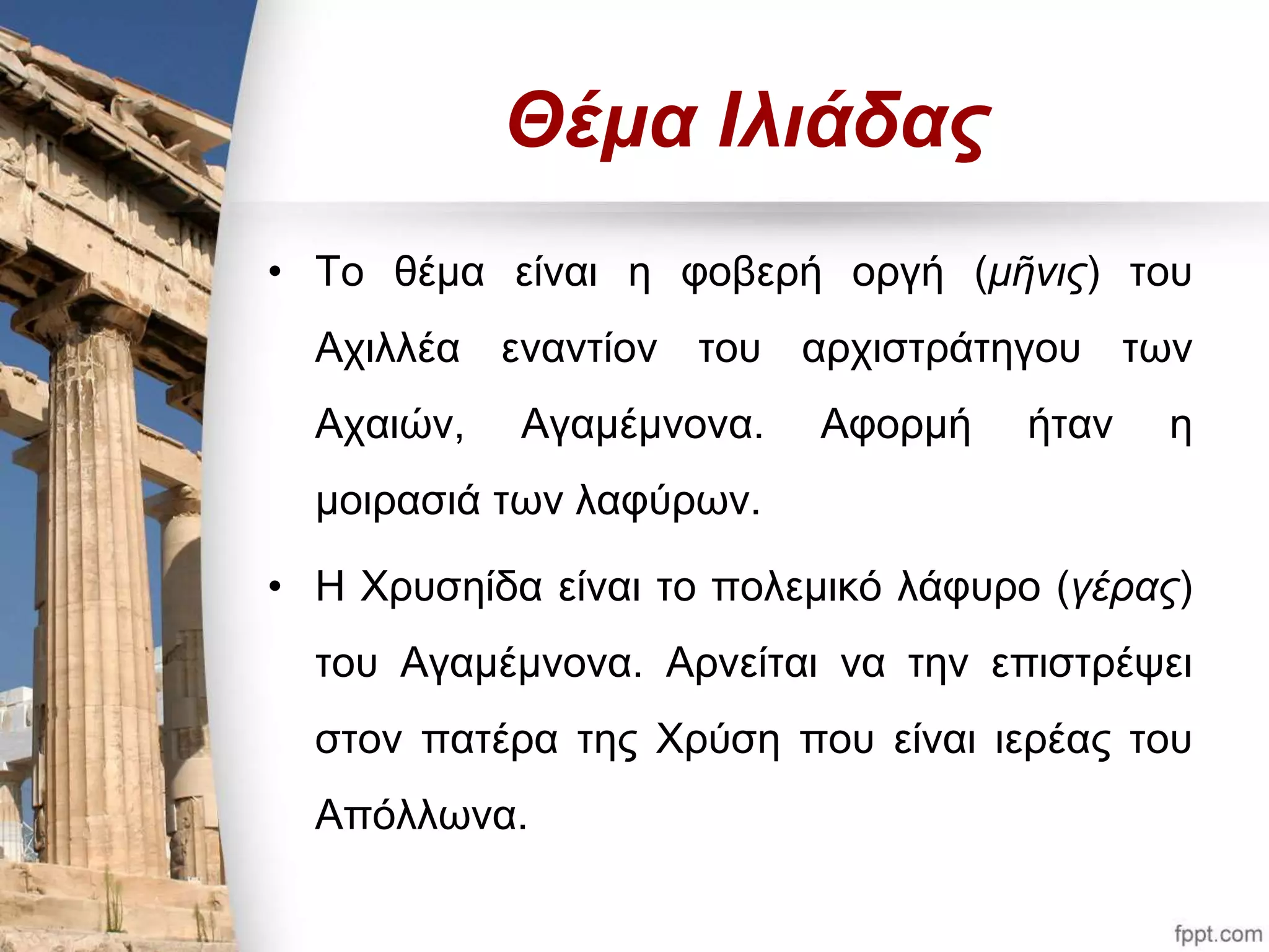 Θέμα Ιλιάδας 
• Το θέμα είναι η φοβερή οργή (μῆνις) του 
Αχιλλέα εναντίον του αρχιστράτηγου των 
Αχαιών, Αγαμέμνονα. Αφορμή ήταν η 
μοιρασιά των λαφύρων. 
• Η Χρυσηίδα είναι το πολεμικό λάφυρο (γέρας) 
του Αγαμέμνονα. Αρνείται να την επιστρέψει 
στον πατέρα της Χρύση που είναι ιερέας του 
Απόλλωνα. 
 