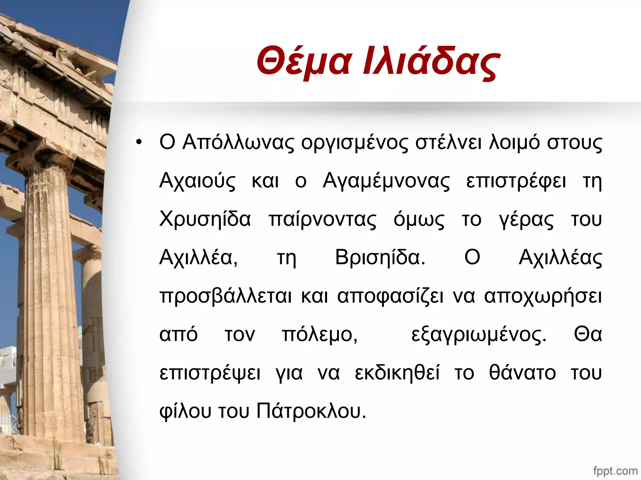 Θέμα Ιλιάδας 
• Ο Απόλλωνας οργισμένος στέλνει λοιμό στους 
Αχαιούς και ο Αγαμέμνονας επιστρέφει τη 
Χρυσηίδα παίρνοντας όμως το γέρας του 
Αχιλλέα, τη Βρισηίδα. Ο Αχιλλέας 
προσβάλλεται και αποφασίζει να αποχωρήσει 
από τον πόλεμο, εξαγριωμένος. Θα 
επιστρέψει για να εκδικηθεί το θάνατο του 
φίλου του Πάτροκλου. 
 