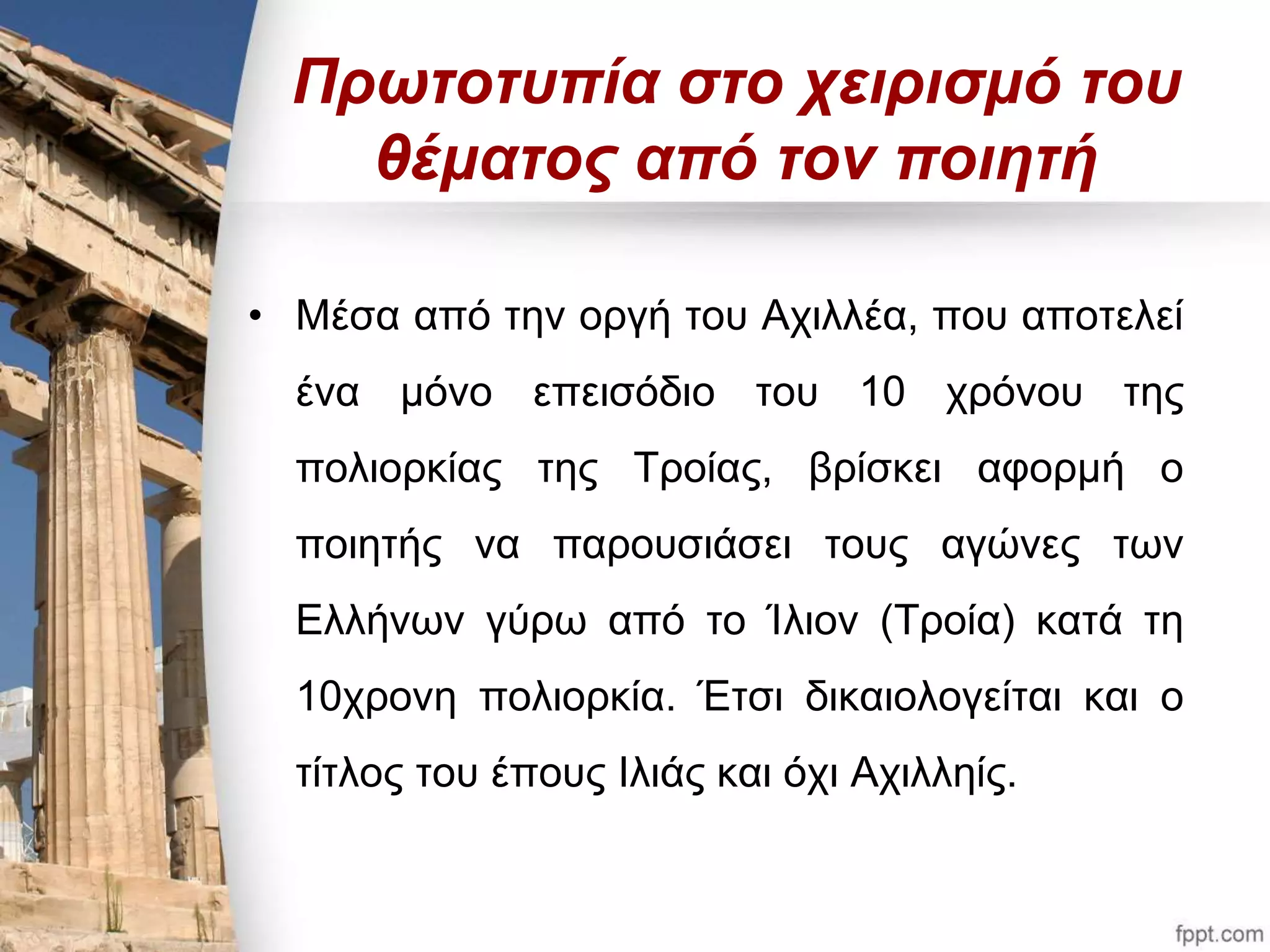 Πρωτοτυπία στο χειρισμό του 
θέματος από τον ποιητή 
• Μέσα από την οργή του Αχιλλέα, που αποτελεί 
ένα μόνο επεισόδιο του 10 χρόνου της 
πολιορκίας της Τροίας, βρίσκει αφορμή ο 
ποιητής να παρουσιάσει τους αγώνες των 
Ελλήνων γύρω από το Ίλιον (Τροία) κατά τη 
10χρονη πολιορκία. Έτσι δικαιολογείται και ο 
τίτλος του έπους Ιλιάς και όχι Αχιλληίς. 
 