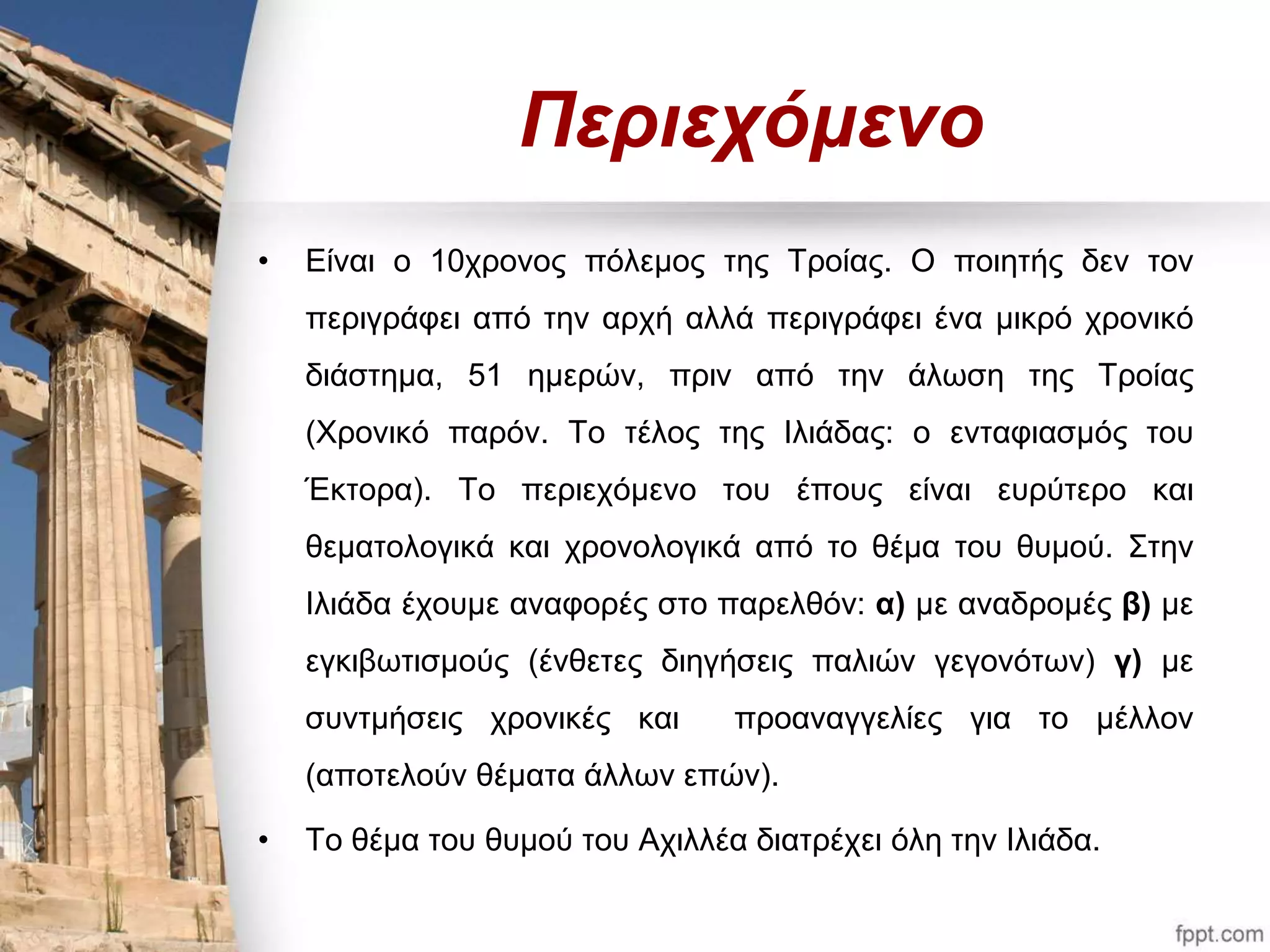 Περιεχόμενο 
• Είναι ο 10χρονος πόλεμος της Τροίας. Ο ποιητής δεν τον 
περιγράφει από την αρχή αλλά περιγράφει ένα μικρό χρονικό 
διάστημα, 51 ημερών, πριν από την άλωση της Τροίας 
(Χρονικό παρόν. Το τέλος της Ιλιάδας: ο ενταφιασμός του 
Έκτορα). Το περιεχόμενο του έπους είναι ευρύτερο και 
θεματολογικά και χρονολογικά από το θέμα του θυμού. Στην 
Ιλιάδα έχουμε αναφορές στο παρελθόν: α) με αναδρομές β) με 
εγκιβωτισμούς (ένθετες διηγήσεις παλιών γεγονότων) γ) με 
συντμήσεις χρονικές και προαναγγελίες για το μέλλον 
(αποτελούν θέματα άλλων επών). 
• Το θέμα του θυμού του Αχιλλέα διατρέχει όλη την Ιλιάδα. 
 