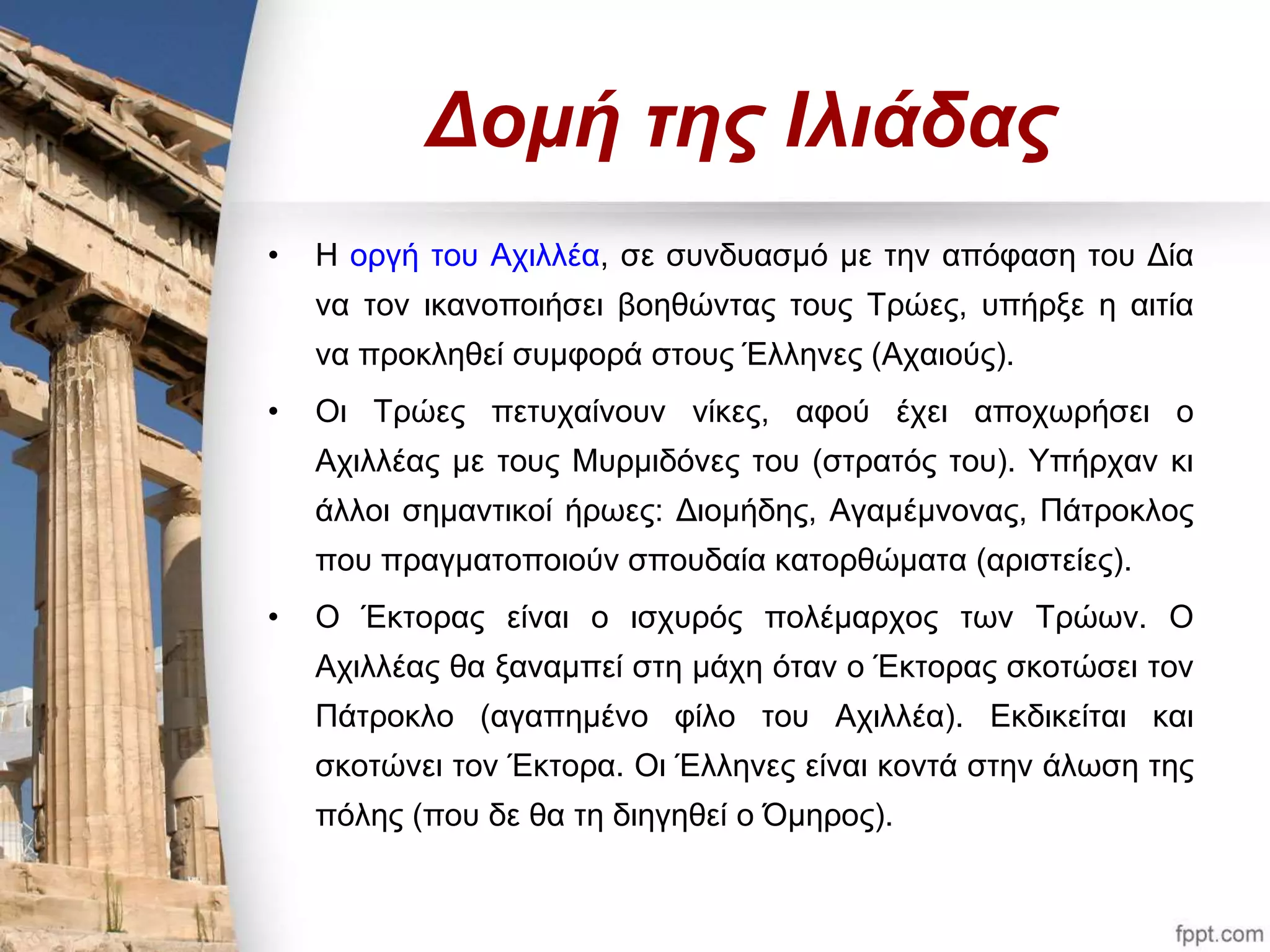 Δομή της Ιλιάδας 
• Η οργή του Αχιλλέα, σε συνδυασμό με την απόφαση του Δία 
να τον ικανοποιήσει βοηθώντας τους Τρώες, υπήρξε η αιτία 
να προκληθεί συμφορά στους Έλληνες (Αχαιούς). 
• Οι Τρώες πετυχαίνουν νίκες, αφού έχει αποχωρήσει ο 
Αχιλλέας με τους Μυρμιδόνες του (στρατός του). Υπήρχαν κι 
άλλοι σημαντικοί ήρωες: Διομήδης, Αγαμέμνονας, Πάτροκλος 
που πραγματοποιούν σπουδαία κατορθώματα (αριστείες). 
• Ο Έκτορας είναι ο ισχυρός πολέμαρχος των Τρώων. Ο 
Αχιλλέας θα ξαναμπεί στη μάχη όταν ο Έκτορας σκοτώσει τον 
Πάτροκλο (αγαπημένο φίλο του Αχιλλέα). Εκδικείται και 
σκοτώνει τον Έκτορα. Οι Έλληνες είναι κοντά στην άλωση της 
πόλης (που δε θα τη διηγηθεί ο Όμηρος). 
 