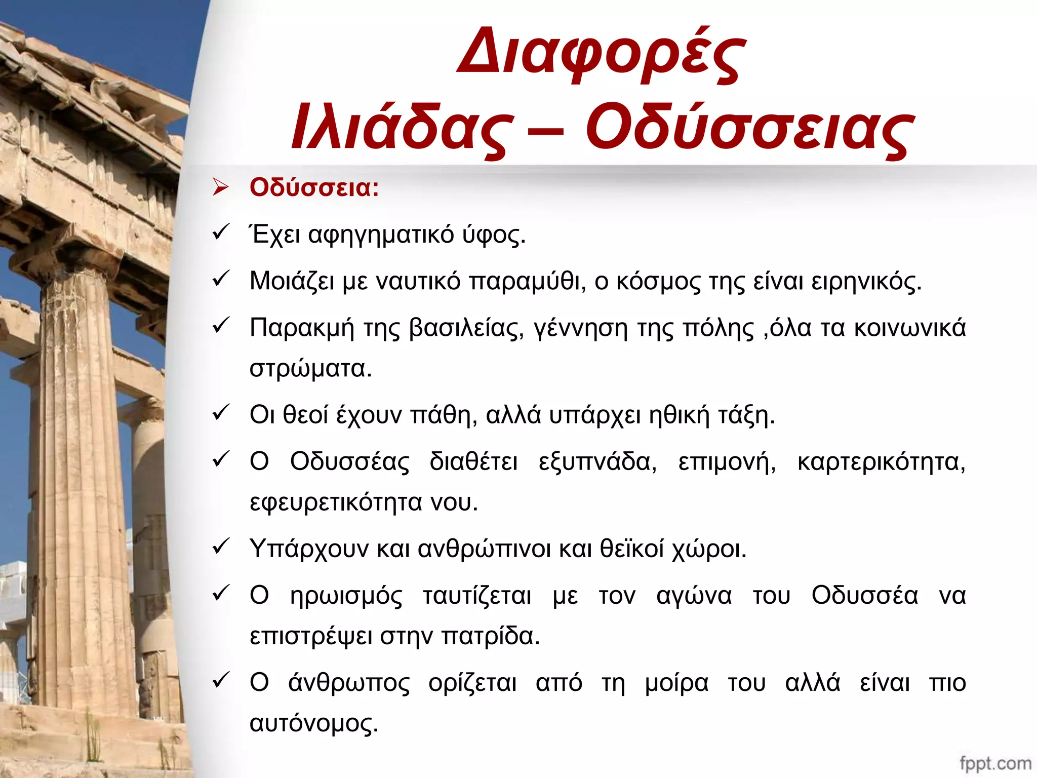Διαφορές 
Ιλιάδας – Οδύσσειας 
 Οδύσσεια: 
 Έχει αφηγηματικό ύφος. 
 Μοιάζει με ναυτικό παραμύθι, ο κόσμος της είναι ειρηνικός. 
 Παρακμή της βασιλείας, γέννηση της πόλης ,όλα τα κοινωνικά 
στρώματα. 
 Οι θεοί έχουν πάθη, αλλά υπάρχει ηθική τάξη. 
 Ο Οδυσσέας διαθέτει εξυπνάδα, επιμονή, καρτερικότητα, 
εφευρετικότητα νου. 
 Υπάρχουν και ανθρώπινοι και θεϊκοί χώροι. 
 Ο ηρωισμός ταυτίζεται με τον αγώνα του Οδυσσέα να 
επιστρέψει στην πατρίδα. 
 Ο άνθρωπος ορίζεται από τη μοίρα του αλλά είναι πιο 
αυτόνομος. 
 
