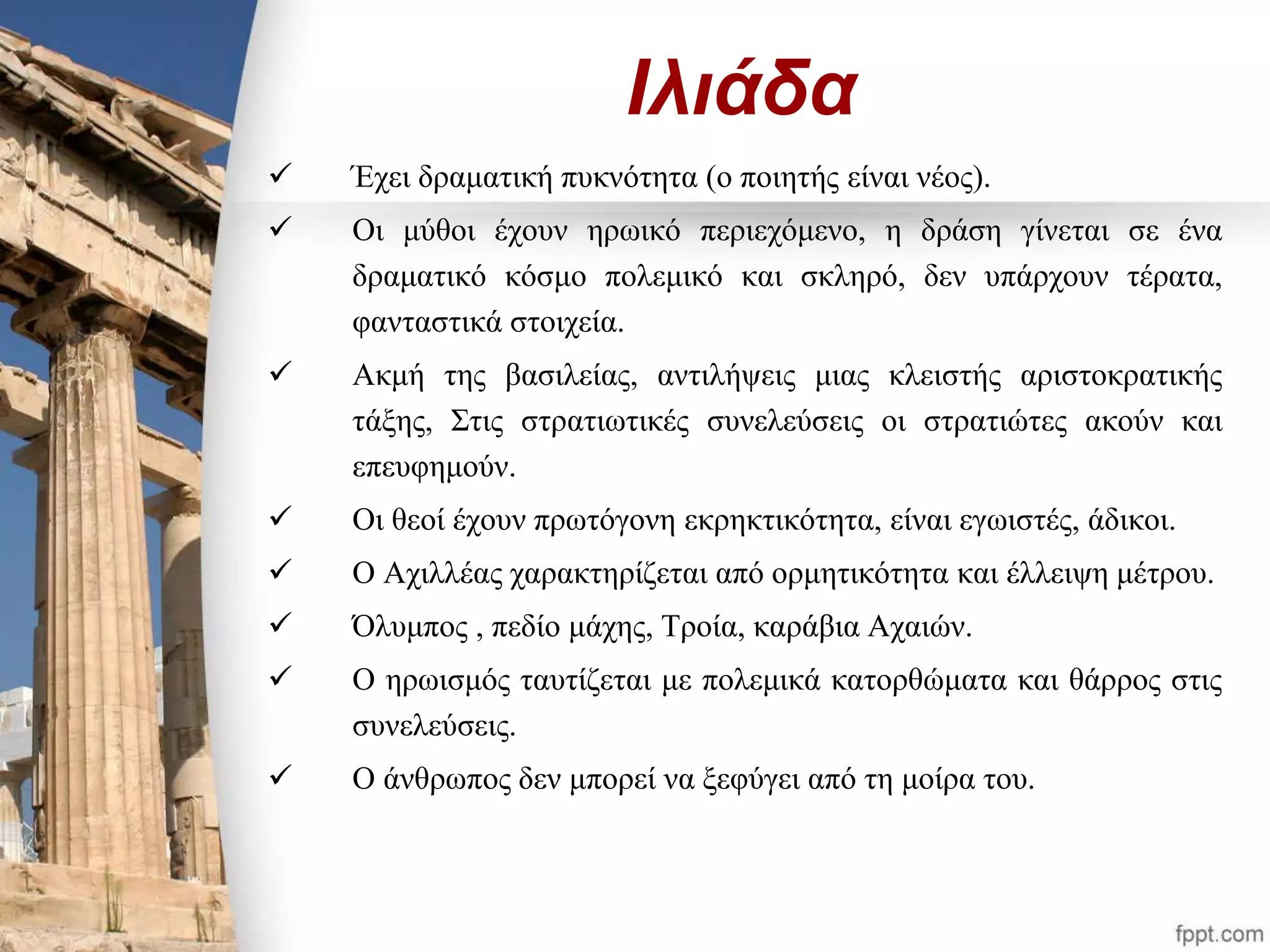 Ιλιάδα 
 Έχει δραματική πυκνότητα (ο ποιητής είναι νέος). 
 Οι μύθοι έχουν ηρωικό περιεχόμενο, η δράση γίνεται σε ένα 
δραματικό κόσμο πολεμικό και σκληρό, δεν υπάρχουν τέρατα, 
φανταστικά στοιχεία. 
 Ακμή της βασιλείας, αντιλήψεις μιας κλειστής αριστοκρατικής 
τάξης, Στις στρατιωτικές συνελεύσεις οι στρατιώτες ακούν και 
επευφημούν. 
 Οι θεοί έχουν πρωτόγονη εκρηκτικότητα, είναι εγωιστές, άδικοι. 
 Ο Αχιλλέας χαρακτηρίζεται από ορμητικότητα και έλλειψη μέτρου. 
 Όλυμπος , πεδίο μάχης, Τροία, καράβια Αχαιών. 
 Ο ηρωισμός ταυτίζεται με πολεμικά κατορθώματα και θάρρος στις 
συνελεύσεις. 
 Ο άνθρωπος δεν μπορεί να ξεφύγει από τη μοίρα του. 
 