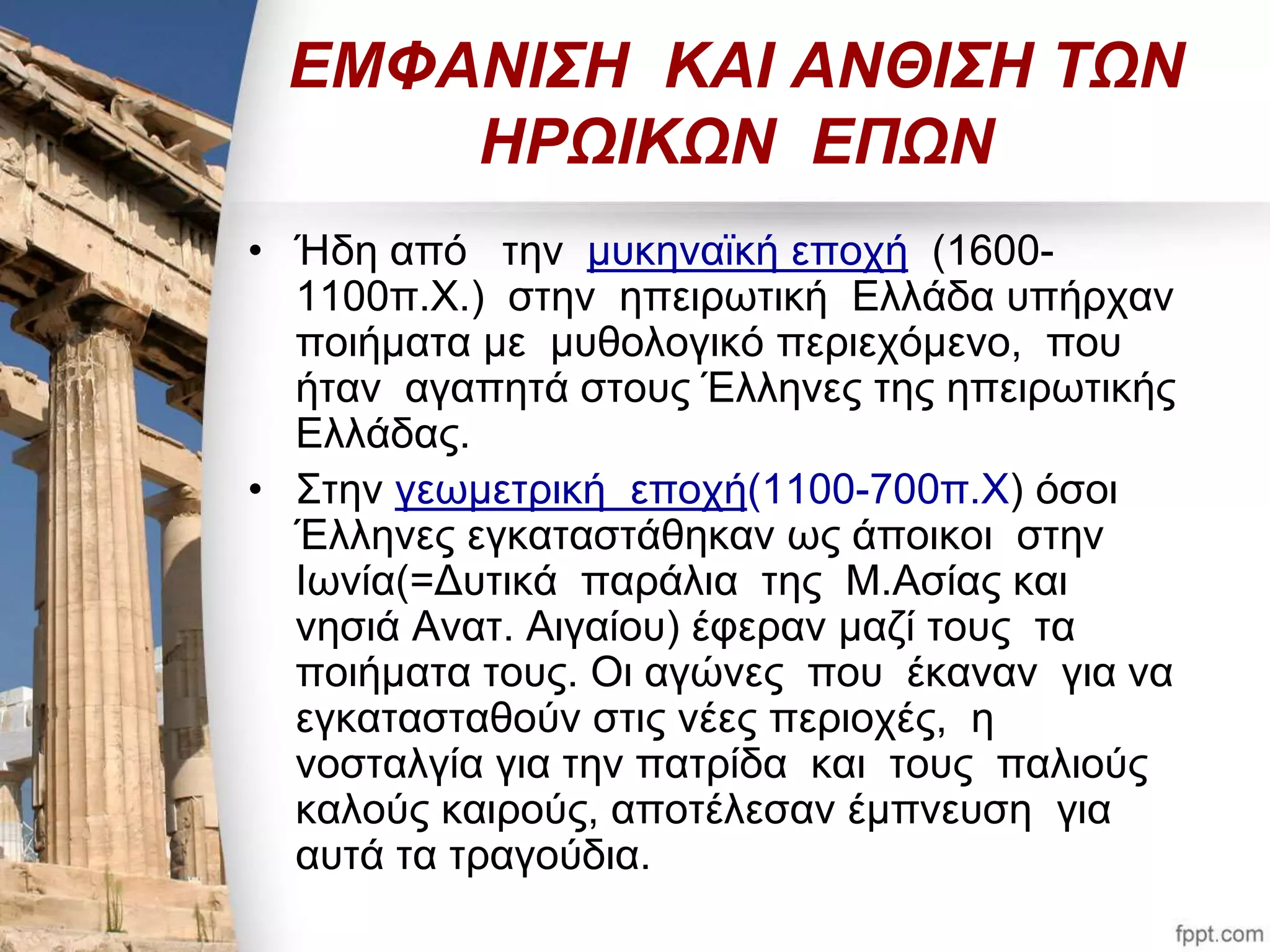 ΕΜΦΑΝΙΣΗ ΚΑΙ ΑΝΘΙΣΗ ΤΩΝ 
ΗΡΩΙΚΩΝ ΕΠΩΝ 
• Ήδη από την μυκηναϊκή εποχή (1600- 
1100π.Χ.) στην ηπειρωτική Ελλάδα υπήρχαν 
ποιήματα με μυθολογικό περιεχόμενο, που 
ήταν αγαπητά στους Έλληνες της ηπειρωτικής 
Ελλάδας. 
• Στην γεωμετρική εποχή(1100-700π.Χ) όσοι 
Έλληνες εγκαταστάθηκαν ως άποικοι στην 
Ιωνία(=Δυτικά παράλια της Μ.Ασίας και 
νησιά Ανατ. Αιγαίου) έφεραν μαζί τους τα 
ποιήματα τους. Οι αγώνες που έκαναν για να 
εγκατασταθούν στις νέες περιοχές, η 
νοσταλγία για την πατρίδα και τους παλιούς 
καλούς καιρούς, αποτέλεσαν έμπνευση για 
αυτά τα τραγούδια. 
 