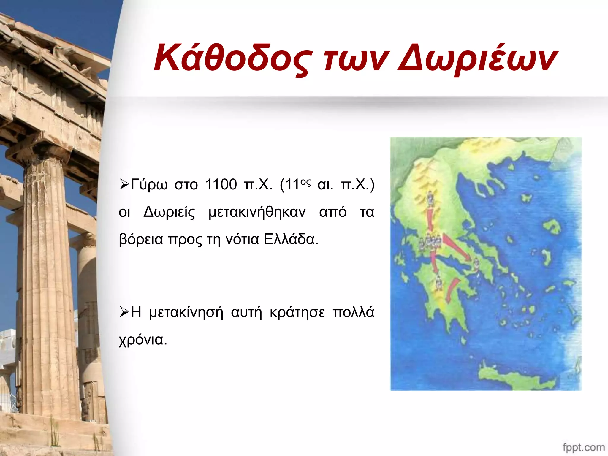 Κάθοδος των Δωριέων 
Γύρω στο 1100 π.Χ. (11ος αι. π.Χ.) 
οι Δωριείς μετακινήθηκαν από τα 
βόρεια προς τη νότια Ελλάδα. 
Η μετακίνησή αυτή κράτησε πολλά 
χρόνια. 
 