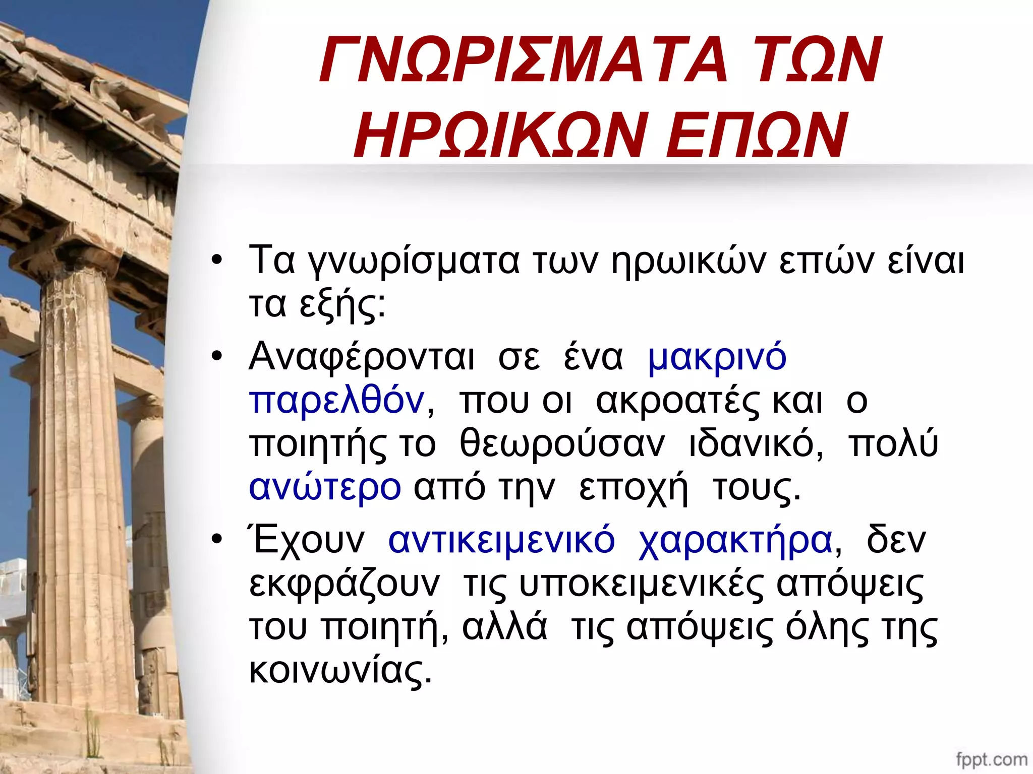 ΓΝΩΡΙΣΜΑΤΑ ΤΩΝ 
ΗΡΩΙΚΩΝ ΕΠΩΝ 
• Τα γνωρίσματα των ηρωικών επών είναι 
τα εξής: 
• Αναφέρονται σε ένα μακρινό 
παρελθόν, που οι ακροατές και ο 
ποιητής το θεωρούσαν ιδανικό, πολύ 
ανώτερο από την εποχή τους. 
• Έχουν αντικειμενικό χαρακτήρα, δεν 
εκφράζουν τις υποκειμενικές απόψεις 
του ποιητή, αλλά τις απόψεις όλης της 
κοινωνίας. 
 