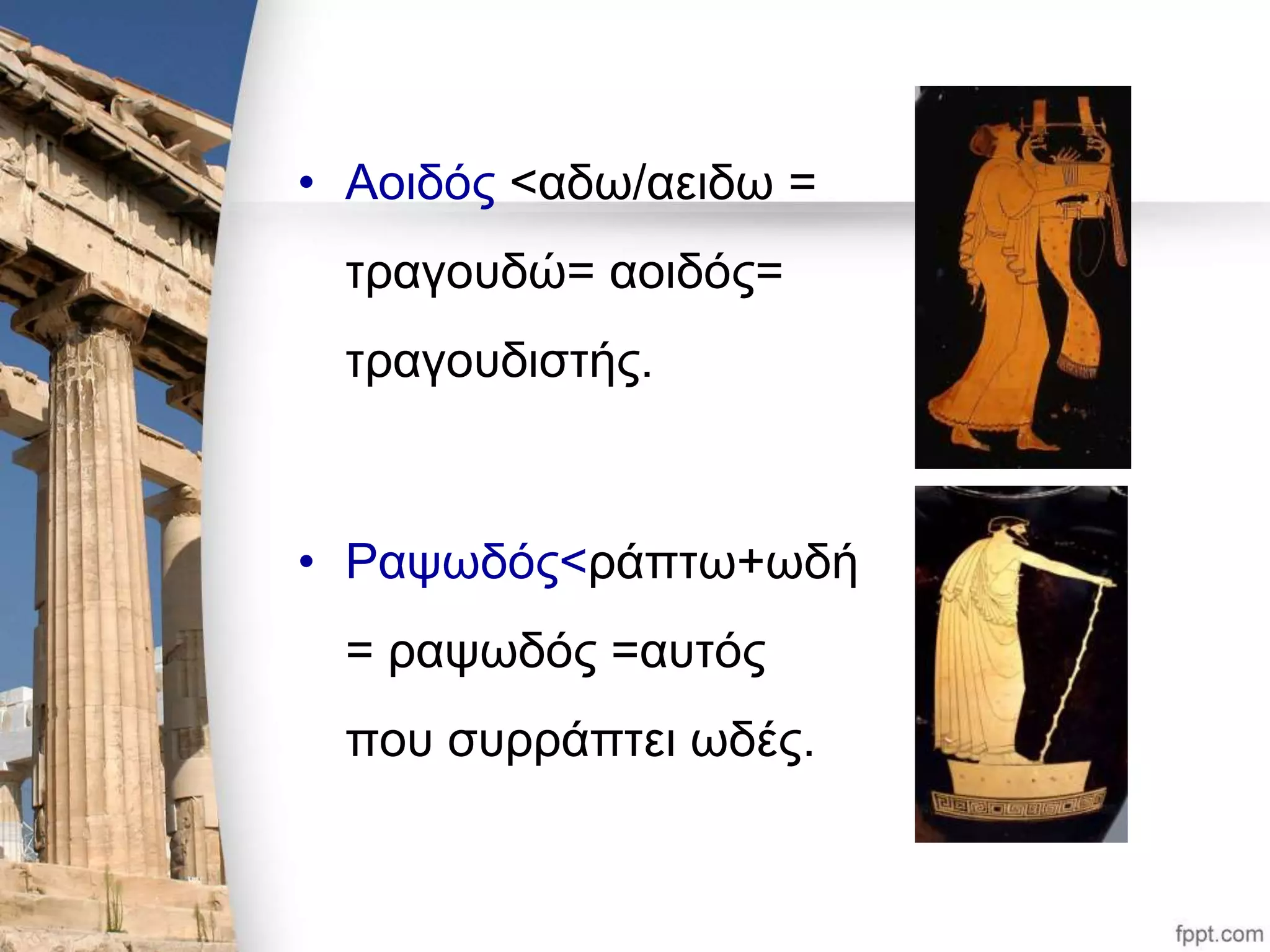 • Αοιδός <αδω/αειδω = 
τραγουδώ= αοιδός= 
τραγουδιστής. 
• Ραψωδός<ράπτω+ωδή 
= ραψωδός =αυτός 
που συρράπτει ωδές. 
 