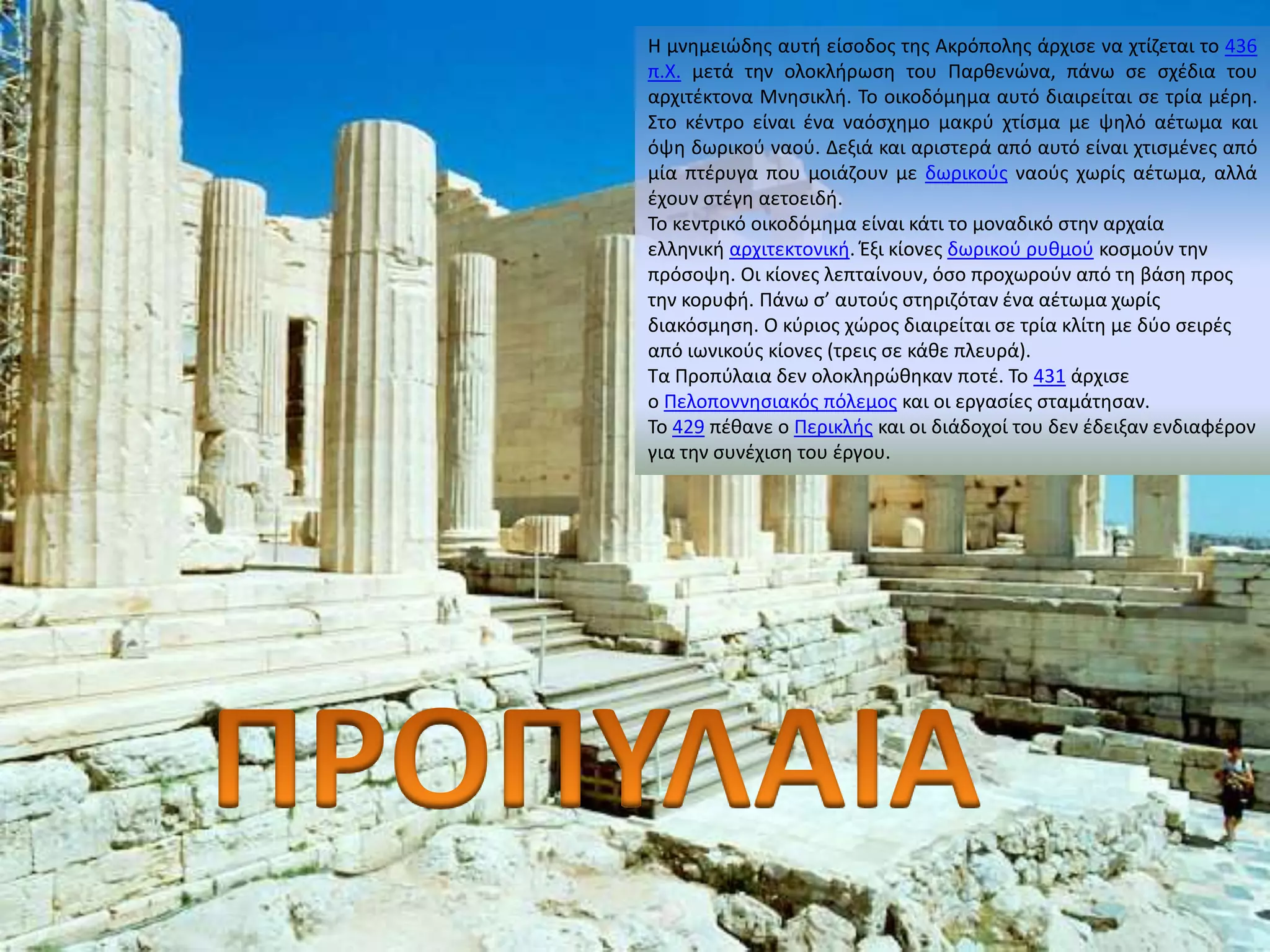 Η μνημειώδης αυτή είσοδος της Ακρόπολης άρχισε να χτίζεται το 436 
π.Χ. μετά την ολοκλήρωση του Παρθενώνα, πάνω σε σχέδια του 
αρχιτέκτονα Μνησικλή. Το οικοδόμημα αυτό διαιρείται σε τρία μέρη. 
Στο κέντρο είναι ένα ναόσχημο μακρύ χτίσμα με ψηλό αέτωμα και 
όψη δωρικού ναού. Δεξιά και αριστερά από αυτό είναι χτισμένες από 
μία πτέρυγα που μοιάζουν με δωρικούς ναούς χωρίς αέτωμα, αλλά 
έχουν στέγη αετοειδή. 
Το κεντρικό οικοδόμημα είναι κάτι το μοναδικό στην αρχαία 
ελληνική αρχιτεκτονική. Έξι κίονες δωρικού ρυθμού κοσμούν την 
πρόσοψη. Οι κίονες λεπταίνουν, όσο προχωρούν από τη βάση προς 
την κορυφή. Πάνω σ’ αυτούς στηριζόταν ένα αέτωμα χωρίς 
διακόσμηση. Ο κύριος χώρος διαιρείται σε τρία κλίτη με δύο σειρές 
από ιωνικούς κίονες (τρεις σε κάθε πλευρά). 
Τα Προπύλαια δεν ολοκληρώθηκαν ποτέ. Το 431 άρχισε 
ο Πελοποννησιακός πόλεμος και οι εργασίες σταμάτησαν. 
Το 429 πέθανε ο Περικλής και οι διάδοχοί του δεν έδειξαν ενδιαφέρον 
για την συνέχιση του έργου. 
 