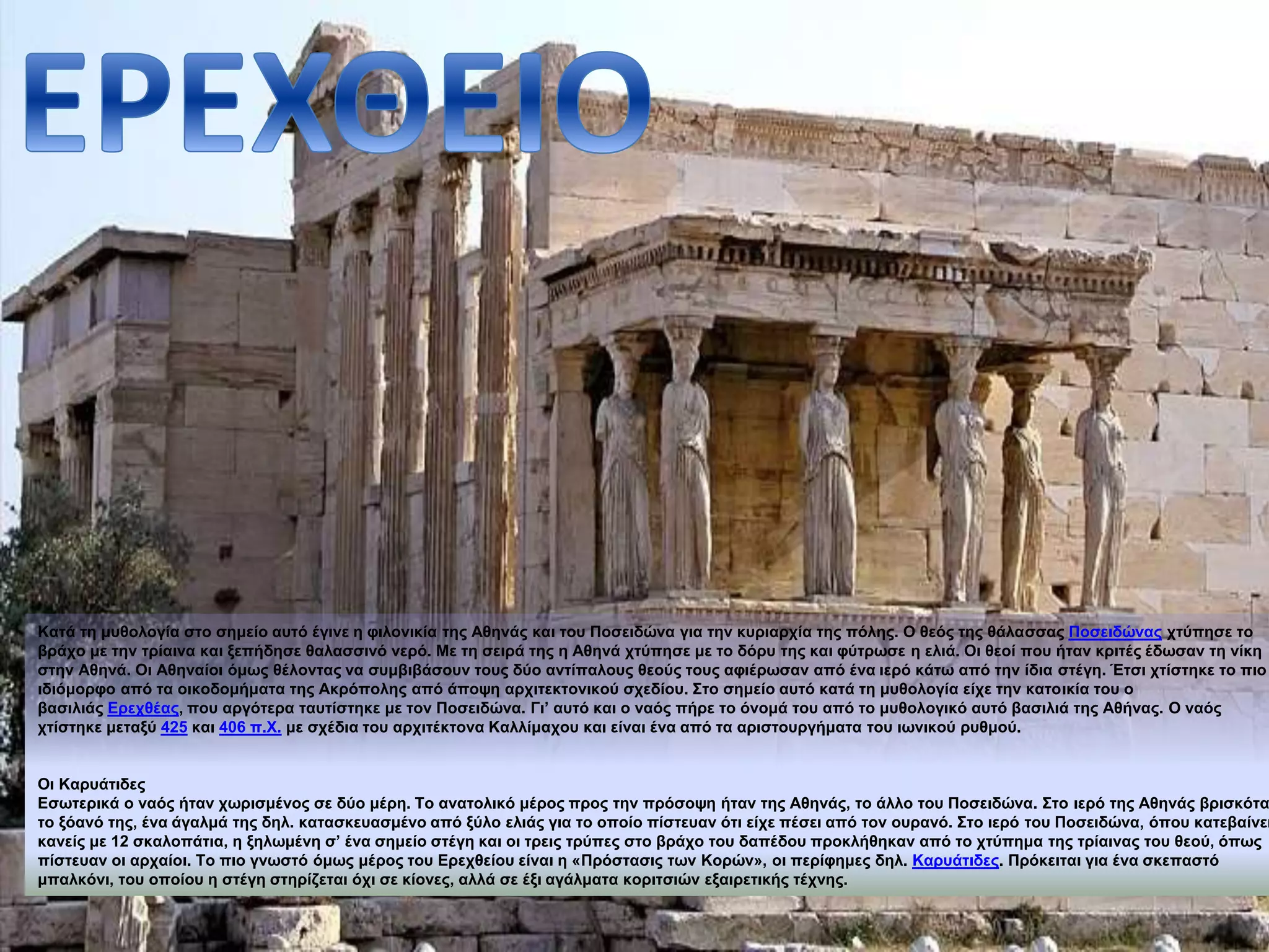 Κατά τη μυθολογία στο σημείο αυτό έγινε η φιλονικία της Αθηνάς και του Ποσειδώνα για την κυριαρχία της πόλης. Ο θεός της θάλασσας Ποσειδώνας χτύπησε το 
βράχο με την τρίαινα και ξεπήδησε θαλασσινό νερό. Με τη σειρά της η Αθηνά χτύπησε με το δόρυ της και φύτρωσε η ελιά. Οι θεοί που ήταν κριτές έδωσαν τη νίκη 
στην Αθηνά. Οι Αθηναίοι όμως θέλοντας να συμβιβάσουν τους δύο αντίπαλους θεούς τους αφιέρωσαν από ένα ιερό κάτω από την ίδια στέγη. Έτσι χτίστηκε το πιο 
ιδιόμορφο από τα οικοδομήματα της Ακρόπολης από άποψη αρχιτεκτονικού σχεδίου. Στο σημείο αυτό κατά τη μυθολογία είχε την κατοικία του ο 
βασιλιάς Ερεχθέας, που αργότερα ταυτίστηκε με τον Ποσειδώνα. Γι’ αυτό και ο ναός πήρε το όνομά του από το μυθολογικό αυτό βασιλιά της Αθήνας. Ο ναός 
χτίστηκε μεταξύ 425 και 406 π.Χ. με σχέδια του αρχιτέκτονα Καλλίμαχου και είναι ένα από τα αριστουργήματα του ιωνικού ρυθμού. 
Οι Καρυάτιδες 
Εσωτερικά ο ναός ήταν χωρισμένος σε δύο μέρη. Το ανατολικό μέρος προς την πρόσοψη ήταν της Αθηνάς, το άλλο του Ποσειδώνα. Στο ιερό της Αθηνάς βρισκόταν 
το ξόανό της, ένα άγαλμά της δηλ. κατασκευασμένο από ξύλο ελιάς για το οποίο πίστευαν ότι είχε πέσει από τον ουρανό. Στο ιερό του Ποσειδώνα, όπου κατεβαίνει 
κανείς με 12 σκαλοπάτια, η ξηλωμένη σ’ ένα σημείο στέγη και οι τρεις τρύπες στο βράχο του δαπέδου προκλήθηκαν από το χτύπημα της τρίαινας του θεού, όπως 
πίστευαν οι αρχαίοι. Το πιο γνωστό όμως μέρος του Ερεχθείου είναι η «Πρόστασις των Κορών», οι περίφημες δηλ. Καρυάτιδες. Πρόκειται για ένα σκεπαστό 
μπαλκόνι, του οποίου η στέγη στηρίζεται όχι σε κίονες, αλλά σε έξι αγάλματα κοριτσιών εξαιρετικής τέχνης. 
