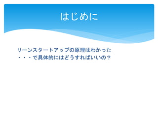 はじめに 
リーンスタートアップの原理はわかった 
・・・で具体的にはどうすればいいの？ 
 