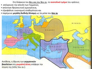 Στη διάρκεια του 4ου και του 5ου αι. το ανατολικό τμήμα του κράτους 
• απέκρουσε την απειλή των Γερμανών, 
• απέκτησε θρησκευτική ομοιογένεια, 
• εξασφάλισε οικονομική σταθερότητα και 
• παρέμεινε μεγάλη διεθνής δύναμη ως τα μέσα του 6ου αι 
Αντίθετα, η ίδρυση των γερμανικών 
βασιλείων στη ρωμαϊκή Δύση επέφερε την 
πτώση της (τέλη 5ου αι.). 
 