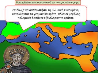 Ποια η δράση του Ιουστινιανού και ποιες συνέπειες είχε; 
επιδίωξα να ανασυστήσω τη Ρωμαϊκή Οικουμένη, 
καταλύοντας τα γερμανικά κράτη, αλλά οι μεγάλες 
πολεμικές δαπάνες εξάντλησαν το κράτος. 
 