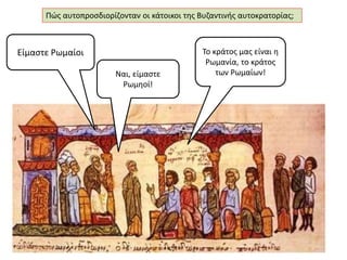 Πώς αυτοπροσδιορίζονταν οι κάτοικοι της Βυζαντινής αυτοκρατορίας; 
Είμαστε Ρωμαίοι 
Ναι, είμαστε 
Ρωμηοί! 
Το κράτος μας είναι η 
Ρωμανία, το κράτος 
των Ρωμαίων! 
 
