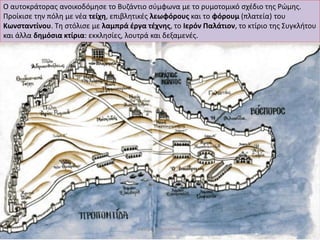 Ο αυτοκράτορας ανοικοδόμησε το Βυζάντιο σύμφωνα με το ρυμοτομικό σχέδιο της Ρώμης. Προίκισε την πόλη με νέα τείχη, επιβλητικές λεωφόρους και το φόρουμ (πλατεία) του Κωνσταντίνου. Τη στόλισε με λαμπρά έργα τέχνης, το Ιερόν Παλάτιον, το κτίριο της Συγκλήτου και άλλα δημόσια κτίρια: εκκλησίες, λουτρά και δεξαμενές. 
Κατερίνα Προκοπίου  
