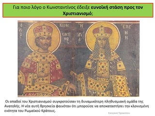 Για ποιο λόγο ο Κωνσταντίνος έδειξε ευνοϊκή στάση προς τον Χριστιανισμό; 
Οι οπαδοί του Χριστιανισμού συγκροτούσαν τη δυναμικότερη πληθυσμιακή ομάδα της Ανατολής. Η νέα αυτή θρησκεία φαινόταν ότι μπορούσε να αποκαταστήσει την κλονισμένη ενότητα του Ρωμαϊκού Κράτους. 
Κατερίνα Προκοπίου  