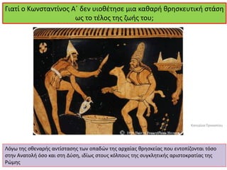 Γιατί ο Κωνσταντίνος Α΄ δεν υιοθέτησε μια καθαρή θρησκευτική στάση ως το τέλος της ζωής του; 
Λόγω της σθεναρής αντίστασης των οπαδών της αρχαίας θρησκείας που εντοπίζονται τόσο στην Ανατολή όσο και στη Δύση, ιδίως στους κόλπους της συγκλητικής αριστοκρατίας της Ρώμης 
Κατερίνα Προκοπίου  