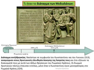 Τι ήταν το διάταγμα των Μεδιολάνων; 
Διάταγμα ανεξιθρησκίας. Βασίστηκε σε συμφωνία του Κωνσταντίνου και του Λικινιου (313), αναγνώρισε στους Χριστιανούς ελευθερία άσκησης της λατρείας τους και έτσι εξίσωσε τα δικαιώματά τους με αυτά των άλλων θρησκειών του Ρωμαϊκού Κράτους. Οι διωγμοί Χριστιανών πάντως έπαυσαν εντελώς, μόνο όταν ο Κωνσταντίνος έγινε μονοκράτορας στο Ρωμαϊκό Κράτος (324). 
Κατερίνα Προκοπίου  