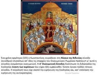 Ένα χρόνο αργότερα (325) ο Κωνσταντίνος συγκάλεσε στη Νίκαια της Βιθυνίας σύνοδο (συνέδριο) επισκόπων απ' όλες τις επαρχίες του Οικουμενικού Ρωμαϊκού Κράτους• γι' αυτό η σύνοδος ονομάστηκε οικουμενική. Η Α' Οικουμενική Σύνοδος διατύπωσε τη διδασκαλία της Εκκλησίας έναντι των αιρέσεων που είχαν ήδη εμφανισθεί. Έκτοτε έγιναν πολλές τέτοιες σύνοδοι. Η σύγκλησή τους είχε σκοπό την ειρήνευση της Εκκλησίας και, κατ' επέκταση την ειρήνευση της αυτοκρατορίας. 
Κατερίνα Προκοπίου  