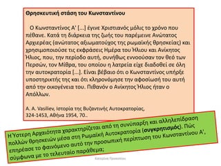 Θρησκευτική στάση του Κωνσταντίνου Ο Κωνσταντίνος Α' [...] έγινε Χριστιανός μόλις το χρόνο που πέθανε. Κατά τη διάρκεια της ζωής του παρέμεινε Ανώτατος Αρχιερέας (ανώτατος αξιωματούχος της ρωμαϊκής θρησκείας) και χρησιμοποιούσε τις εκφράσεις Ημέρα του Ήλιου και Ανίκητος Ήλιος, που, την περίοδο αυτή, συνήθως εννοούσαν τον θεό των Περσών, τον Μίθρα, του οποίου η λατρεία είχε διαδοθεί σε όλη την αυτοκρατορία [...]. Είναι βέβαιο ότι ο Κωνσταντίνος υπήρξε υποστηρικτής της και ότι κληρονόμησε την αφοσίωσή του αυτή από την οικογένεια του. Πιθανόν ο Ανίκητος Ήλιος ήταν ο Απόλλων. A. Α. Vasiliev, Ιστορία της Βυζαντινής Αυτοκρατορίας, 324-1453, Αθήνα 1954, 70.. 
Κατερίνα Προκοπίου  
