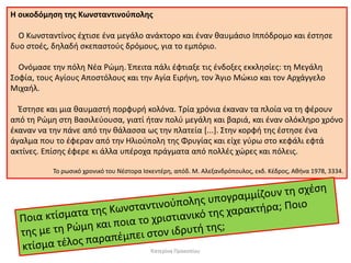 Η οικοδόμηση της Κωνσταντινούπολης 
Ο Κωνσταντίνος έχτισε ένα μεγάλο ανάκτορο και έναν θαυμάσιο Ιππόδρομο και έστησε δυο στοές, δηλαδή σκεπαστούς δρόμους, για το εμπόριο. 
Ονόμασε την πόλη Νέα Ρώμη. Έπειτα πάλι έφτιαξε τις ένδοξες εκκλησίες: τη Μεγάλη Σοφία, τους Αγίους Αποστόλους και την Αγία Ειρήνη, τον Άγιο Μώκιο και τον Αρχάγγελο Μιχαήλ. 
Έστησε και μια θαυμαστή πορφυρή κολόνα. Τρία χρόνια έκαναν τα πλοία να τη φέρουν από τη Ρώμη στη Βασιλεύουσα, γιατί ήταν πολύ μεγάλη και βαριά, και έναν ολόκληρο χρόνο έκαναν να την πάνε από την θάλασσα ως την πλατεία [...]. Στην κορφή της έστησε ένα άγαλμα που το έφεραν από την Ηλιούπολη της Φρυγίας και είχε γύρω στο κεφάλι εφτά ακτίνες. Επίσης έφερε κι άλλα υπέροχα πράγματα από πολλές χώρες και πόλεις. 
Το ρωσικό χρονικό του Νέστορα Ισκεντέρη, απόδ. Μ. Αλεξανδρόπουλος, εκδ. Κέδρος, Αθήνα 1978, 3334. 
Κατερίνα Προκοπίου  