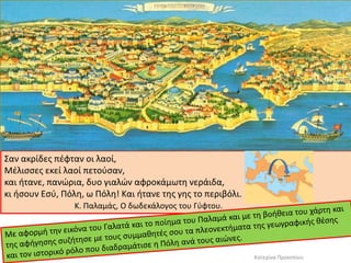 Σαν ακρίδες πέφταν οι λαοί, 
Μέλισσες εκεί λαοί πετούσαν, 
και ήτανε, πανώρια, δυο γιαλών αφροκάμωτη νεράιδα, 
κι ήσουν Εσύ, Πόλη, ω Πόλη! Και ήτανε της γης το περιβόλι. 
Κ. Παλαμάς, Ο δωδεκάλογος του Γύφτου. 
Κατερίνα Προκοπίου  