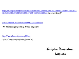 http://www.luc.edu/roman-emperors/conniei.htm 
An Online Encyclopedia of Roman Emperors 
http://el.wikipedia.org/wiki/%CE%9A%CF%89%CE%BD%CF%83%CF%84%CE%B1%CE%BD%CF%84%CE%AF%CE%BD%CE%BF%CF%82_%CE%91%CE%84 Κωνσταντίνος Α΄ 
Κατερίνα Προκοπίου 
katproko 
http://www.fhw.gr/chronos/08/gr/ 
Πρώιμη Βυζαντινή Περίοδος (324-610) 