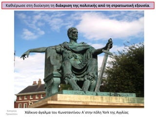 Καθιέρωσε στη διοίκηση τη διάκριση της πολιτικής από τη στρατιωτική εξουσία. 
Χάλκινο άγαλμα του Κωνσταντίνου Α΄στην πόλη York της Αγγλίας 
Κατερίνα Προκοπίου  