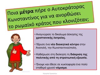 • Αναγνώρισε το δικαίωμα άσκησης της 
χριστιανικής λατρείας. 
• Ίδρυσε ένα νέο διοικητικό κέντρο στην 
Ανατολή, την Κωνσταντινούπολη. 
• Καθιέρωσε στη διοίκηση τη διάκριση της 
πολιτικής από τη στρατιωτική εξουσία. 
• Έκοψε και έθεσε σε κυκλοφορία ένα πολύ 
σταθερό χρυσό νόμισμα. 
Κατερίνα Προκοπίου 
 