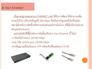 8. FAST ETHERNET 
?????????????????? ETHERNET LAN ???????????????????????????? 
????????????????/???????????? 100 Mbps ????????????????????????????? 
????? ????????????????????????????????????????????? ???? ???????????? 
??????????????? 
?????????????????????????????????????????? Fast Ethernet ??? ?????? 
-????????????????? 10/100 Mbps 
-Hub ???? Switch ??? 10/100 Mbps 
-????????????????????? UTP ???????????????????? RJ-45 
 