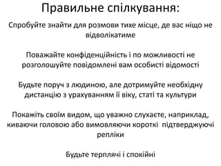Правильне спілкування: 
Спробуйте знайти для розмови тихе місце, де вас ніщо не 
відволікатиме 
Поважайте конфіденційність і по можливості не 
розголошуйте повідомлені вам особисті відомості 
Будьте поруч з людиною, але дотримуйте необхідну 
дистанцію з урахуванням її віку, статі та культури 
Покажіть своїм видом, що уважно слухаєте, наприклад, 
киваючи головою або вимовляючи короткі підтверджуючі 
репліки 
Будьте терплячі і спокійні 
 