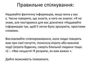 Правильне спілкування: 
Надавайте фактичну інформацію, якщо вона у вас 
є. Чесно говорите, що знаєте, а чого не знаєте: «Я не 
знаю, але постараюся для вас дізнатися »Надавайте 
інформацію так, щоб її легко було зрозуміти, простими 
словами. 
Висловлюйте співпереживання, коли люди говорять 
вам про свої почуття, понесену втрату або важливі 
події (втрата будинку, смерть близької людини тощо. 
п) :. «Яке нещастя! Я розумію, як вам важко ». 
Дайте можливість помовчати. 
 