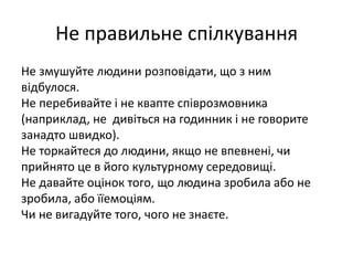 Не правильне спілкування 
Не змушуйте людини розповідати, що з ним 
відбулося. 
Не перебивайте і не квапте співрозмовника 
(наприклад, не дивіться на годинник і не говорите 
занадто швидко). 
Не торкайтеся до людини, якщо не впевнені, чи 
прийнято це в його культурному середовищі. 
Не давайте оцінок того, що людина зробила або не 
зробила, або їїемоціям. 
Чи не вигадуйте того, чого не знаєте. 
 