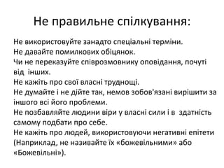 Не правильне спілкування: 
Не використовуйте занадто спеціальні терміни. 
Не давайте помилкових обіцянок. 
Чи не переказуйте співрозмовнику оповідання, почуті 
від інших. 
Не кажіть про свої власні труднощі. 
Не думайте і не дійте так, немов зобов'язані вирішити за 
іншого всі його проблеми. 
Не позбавляйте людини віри у власні сили і в здатність 
самому подбати про себе. 
Не кажіть про людей, використовуючи негативні епітети 
(Наприклад, не називайте їх «божевільними» або 
«Божевільні»). 
 