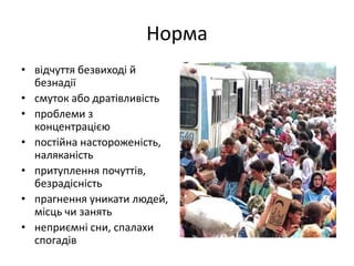 Норма 
• відчуття безвиході й 
безнадії 
• смуток або дратівливість 
• проблеми з 
концентрацією 
• постійна настороженість, 
наляканість 
• притуплення почуттів, 
безрадісність 
• прагнення уникати людей, 
місць чи занять 
• неприємні сни, спалахи 
спогадів 
 