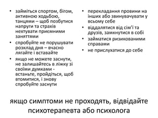 • займіться спортом, бігом, 
активною ходьбою, 
танцями – щоб позбутися 
напруги та страхів 
нехтувати приємними 
заняттями 
• спробуйте не порушувати 
розклад дня – вчасно 
лягайте і вставайте 
• якщо не можете заснути, 
не залишайтесь в ліжку зі 
своїми думками - 
встаньте, пройдіться, щоб 
втомитися, і знову 
спробуйте заснути 
• перекладання провини на 
інших або звинувачувати у 
всьому себе 
• віддалятися від сім’ї та 
друзів, замкнутися в собі 
• займатися ризикованими 
справами 
• не прислухатися до себе 
якщо симптоми не проходять, відвідайте 
психотерапевта або психолога 
 