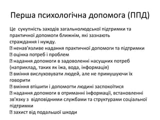 Перша психологічна допомога (ППД) 
Це сукупність заходів загальнолюдської підтримки та 
практичної допомоги ближнім, які зазнають 
страждання і нужду. 
ненав'язливе надання практичної допомоги та підтримки 
оцінка потреб і проблем 
надання допомоги в задоволенні насущних потреб 
(наприклад, таких як їжа, вода, інформація) 
вміння вислуховувати людей, але не примушуючи їх 
говорити 
вміння втішити і допомогти людині заспокоїтися 
надання допомоги в отриманні інформації, встановленні 
зв'язку з відповідними службами та структурами соціальної 
підтримки 
захист від подальшої шкоди 
 