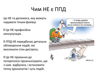 Чим НЕ є ППД 
Це НЕ та допомога, яку можуть 
надавати тільки фахівці. 
Це НЕ професійна 
консультація. 
ППД НЕ передбачає детальне 
обговорення подій, які 
викликали стан дистресу. 
Це НЕ прохання до 
потерпілого проаналізувати, що 
з ним відбулася, і встановити 
точну хронологію і суть подій. 
 