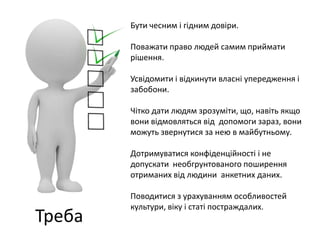 Треба 
Бути чесним і гідним довіри. 
Поважати право людей самим приймати 
рішення. 
Усвідомити і відкинути власні упередження і 
забобони. 
Чітко дати людям зрозуміти, що, навіть якщо 
вони відмовляться від допомоги зараз, вони 
можуть звернутися за нею в майбутньому. 
Дотримуватися конфіденційності і не 
допускати необгрунтованого поширення 
отриманих від людини анкетних даних. 
Поводитися з урахуванням особливостей 
культури, віку і статі постраждалих. 
 