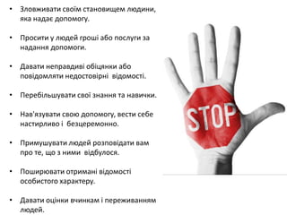 • Зловживати своїм становищем людини, 
яка надає допомогу. 
• Просити у людей гроші або послуги за 
надання допомоги. 
• Давати неправдиві обіцянки або 
повідомляти недостовірні відомості. 
• Перебільшувати свої знання та навички. 
• Нав'язувати свою допомогу, вести себе 
настирливо і безцеремонно. 
• Примушувати людей розповідати вам 
про те, що з ними відбулося. 
• Поширювати отримані відомості 
особистого характеру. 
• Давати оцінки вчинкам і переживанням 
людей. 
 