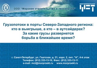 1 
г. Санкт-Петербург, ул. Гжатская, д. 21, корп. 2, лит. "А", 4-й этаж Телефон: (812) 333-13-10, Факс: (812) 333-13-11 e-mail: mct@morproekt.ru www.morproekt.ru 
Грузопотоки в порты Северо-Западного региона: кто в выигрыше, а кто – в аутсайдерах? 
За какие грузы развернется 
борьба в ближайшее время?  