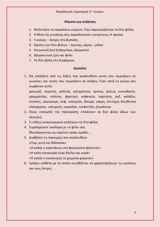 Νεοελληνική Λογοτεχνία Α΄ Λυκείου 
2 
Θέματα για συζήτηση 
1. Μελετήστε τα παραπάνω κείμενα. Πώς παρουσιάζονται τα δύο φύλα ; 
2. Η θέση της γυναίκας στις παραδοσιακές οικογένειες-Η προίκα 
3. Γυναίκες – άντρες στη βιοπάλη 
4. Σχέσεις των δύο φύλων – έρωτας, γάμος – ρόλοι 
5. Κοινωνική ζωή (επάγγελμα, αξιώματα) 
6. Θρησκευτική ζωή και φύλο 
7. Τα δύο φύλα στη διαφήμιση 
Εργασίες 
1. Να επιλέξετε από τις λέξεις που ακολουθούν αυτές που ταιριάζουν σε 
γυναίκες και αυτές που ταιριάζουν σε άνδρες. Γιατί κατά τη γνώμη σας 
συμβαίνει αυτό; 
μακιγιάζ, στρατός, γκλίτσα, σκληρότητα, προίκα, ψώνια, ευαισθησία, 
γραμματέας, πιλότος, φορτηγό, καφενείο, ταχύτητα, ροζ, γαλάζιο, 
κούκλες, μαγείρεμα, σεφ, υπουργός, δίκωχο, γάμος, κέντημα, διεύθυνση 
υπουργείου, υπουργός, κομπολόι, τσιφτετέλι, ζεϊμπέκικο 
2. Ποιες εκπομπές της τηλεόρασης επιλέγουν τα δύο φύλα (όλων των 
ηλικιών); 
3. Τι είδους αναγνώσματα επιλέγουν τα δύο φύλα; 
4. Συμπληρώστε ανάλογα με το φύλο σας 
Μεγαλώνοντας ως κορίτσι/ αγόρι έμαθα…. 
5. Διαβάστε τις παροιμίες που ακολουθούν 
«Πυρ, γυνή και θάλασσα» 
«Ο καλός ο καπετάνιος στη φουρτούνα φαίνεται» 
«Η καλή νοικοκυρά είναι δούλα και κυρά» 
«Ο καλός ο νοικοκύρης το χειμώνα χαίρεται» 
6. Γράψτε επίθετα με τα οποία συνηθίζεται να χαρακτηρίζουμε τις γυναίκες 
και τους άντρες. 
