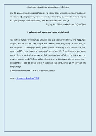 «Ποίος ήτον ο φονεύς του αδερφού μου», Γ. Βιζυηνός 
στο ότι μπόρεσε να αναπαραστήσει και να απεικονίσει, με πειστικούς αφηγηματικούς 
και πεζογραφικούς τρόπους, γεγονότα και περιστατικά της οικογένειάς του, και να μας 
τα εξιστορήσει με βαθιά συγκίνηση, πόνο και συγκρατημένο πάθος». 
(Σαχίνης Απ., 31989, Παλαιότεροι Πεζογράφοι) 
Η ανθρωπιστική οπτική του έργου του Βιζυηνού 
«Σε κάθε διήγημα του Βιζυηνού υπάρχει και μια κρίση συνείδησης, ένα πρόβλημα 
ψυχικό, που βρίσκει τη λύση του μαλακά μαλακά, με τη συγγνώμη, με τον έλεον, με 
την ανθρωπιά… Στο διήγημα Ποίος ήτον ο φονεύς του αδερφού μου καρτερούμε, στις 
πρώτες σελίδες, μια κοινότατη αστυνομική περιπέτεια. Και βρισκόμαστε σε μια κρίση 
ψυχής, όπου η παιδεμένη μητρική καρδιά εξαγιάζεται σ’ ολόκληρο το πλάτος και της 
στοργής της και της φιλέκδικης νεύρωσής της, όπου ο φονιάς μάς γίνεται περισσότερο 
συμπαθητικός από το θύμα, όπου η μισαλλοδοξία καταλύεται με τη δύναμη της 
ανθρωπιάς». 
(Παναγιωτόπουλος Ι.Μ., 1959, «Γεώργιος Βιζυηνός») 
πηγή : http://ebooks.edu.gr/2013 
