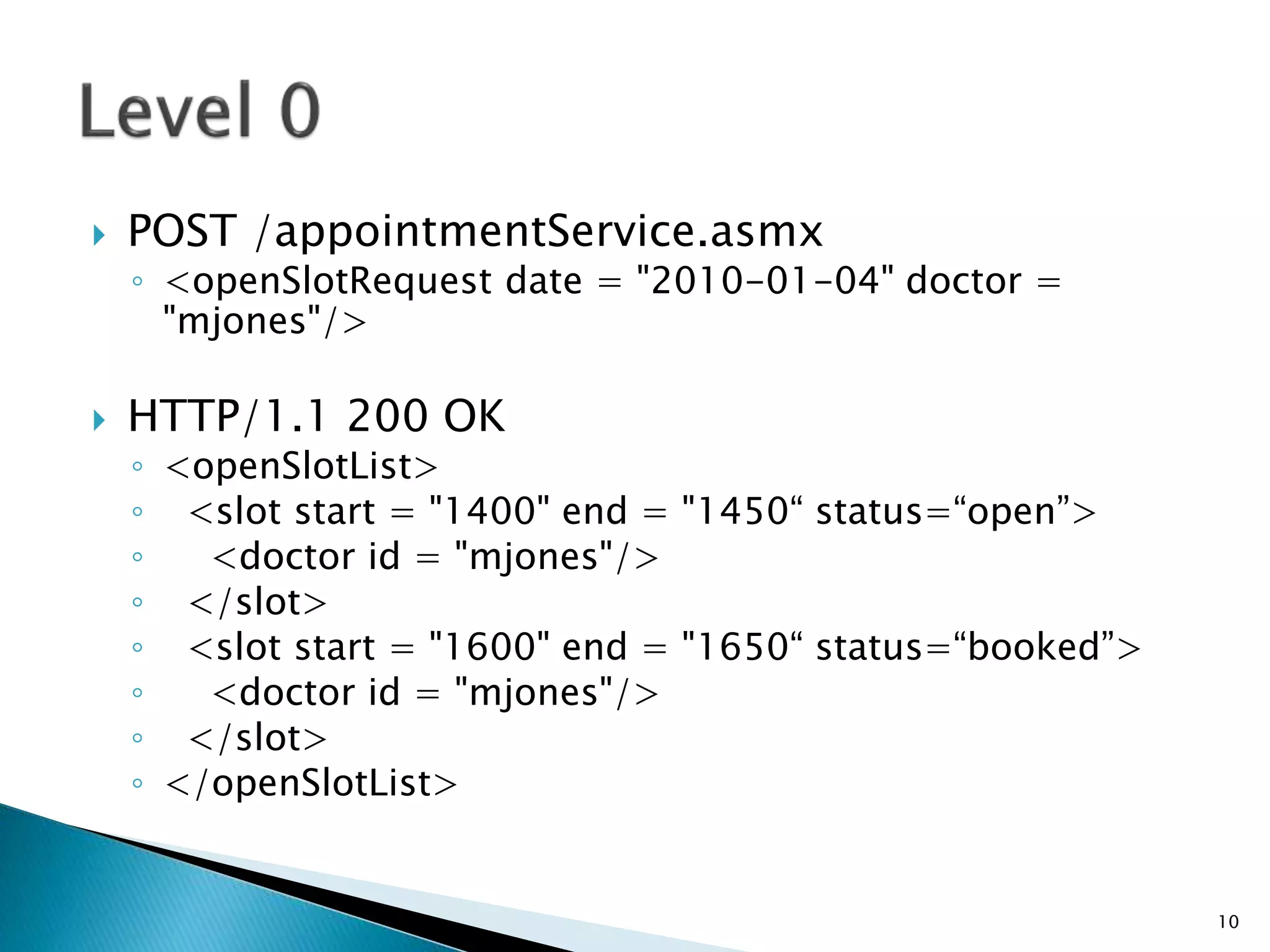  POST /appointmentService.asmx 
◦ <openSlotRequest date = "2010-01-04" doctor = 
"mjones"/> 
 HTTP/1.1 200 OK 
◦ <openSlotList> 
◦ <slot start = "1400" end = "1450“ status=“open”> 
◦ <doctor id = "mjones"/> 
◦ </slot> 
◦ <slot start = "1600" end = "1650“ status=“booked”> 
◦ <doctor id = "mjones"/> 
◦ </slot> 
◦ </openSlotList> 
10 
 