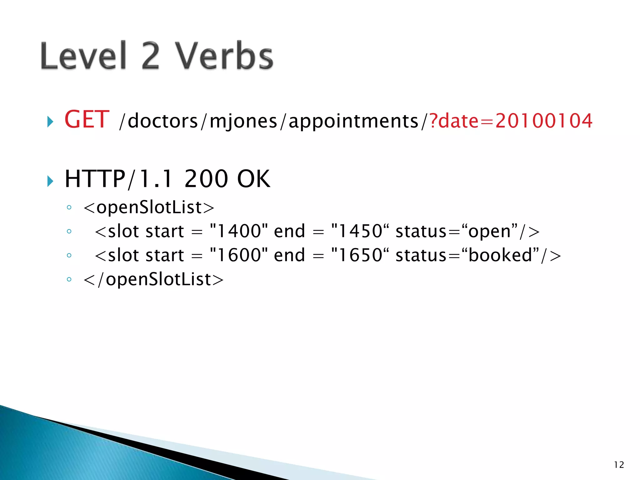  GET /doctors/mjones/appointments/?date=20100104 
 HTTP/1.1 200 OK 
◦ <openSlotList> 
◦ <slot start = "1400" end = "1450“ status=“open”/> 
◦ <slot start = "1600" end = "1650“ status=“booked”/> 
◦ </openSlotList> 
12 
 