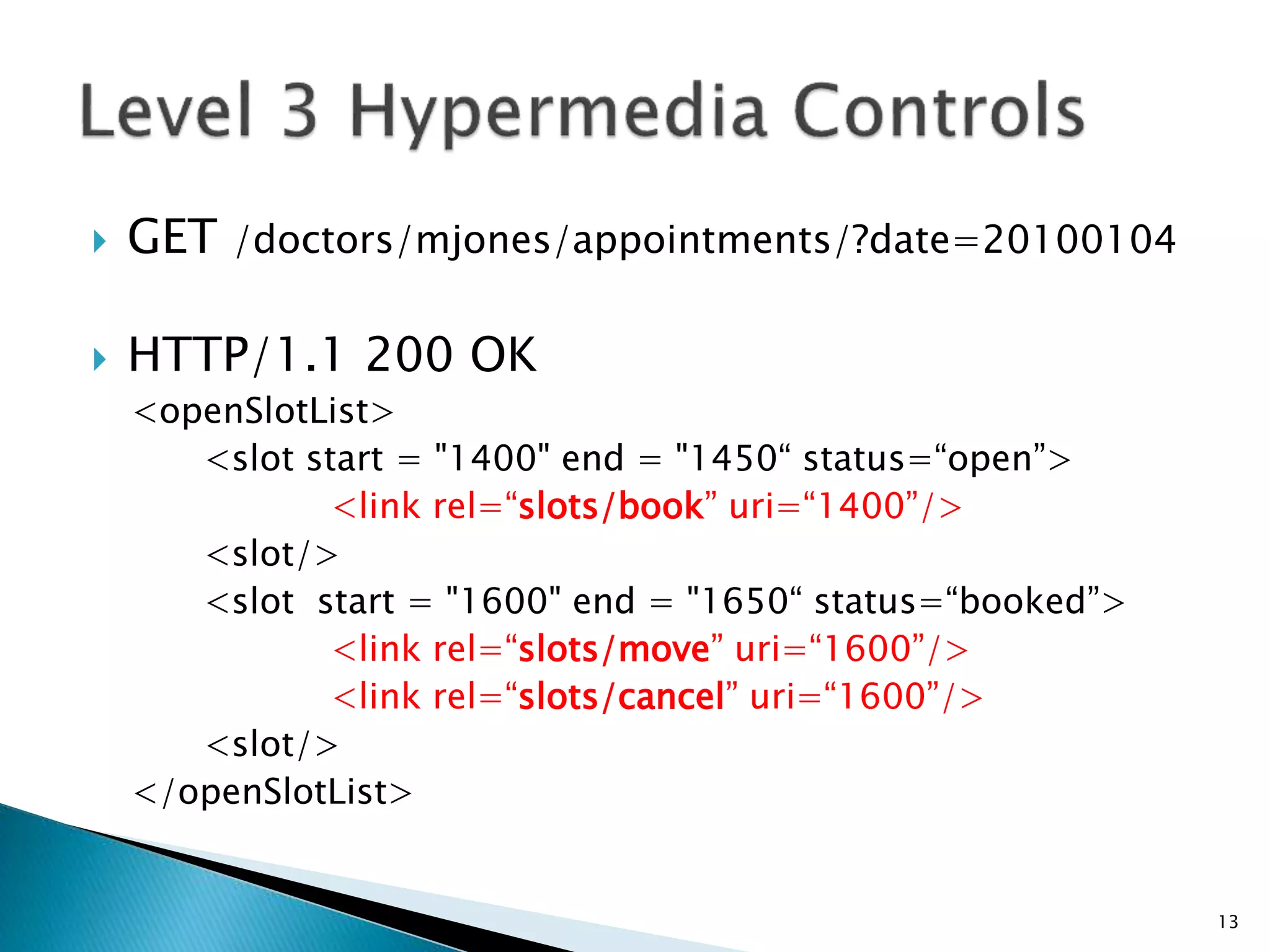 GET /doctors/mjones/appointments/?date=20100104 
 HTTP/1.1 200 OK 
<openSlotList> 
<slot start = "1400" end = "1450“ status=“open”> 
<link rel=“slots/book” uri=“1400”/> 
<slot/> 
<slot start = "1600" end = "1650“ status=“booked”> 
<link rel=“slots/move” uri=“1600”/> 
<link rel=“slots/cancel” uri=“1600”/> 
<slot/> 
</openSlotList> 
13 
 