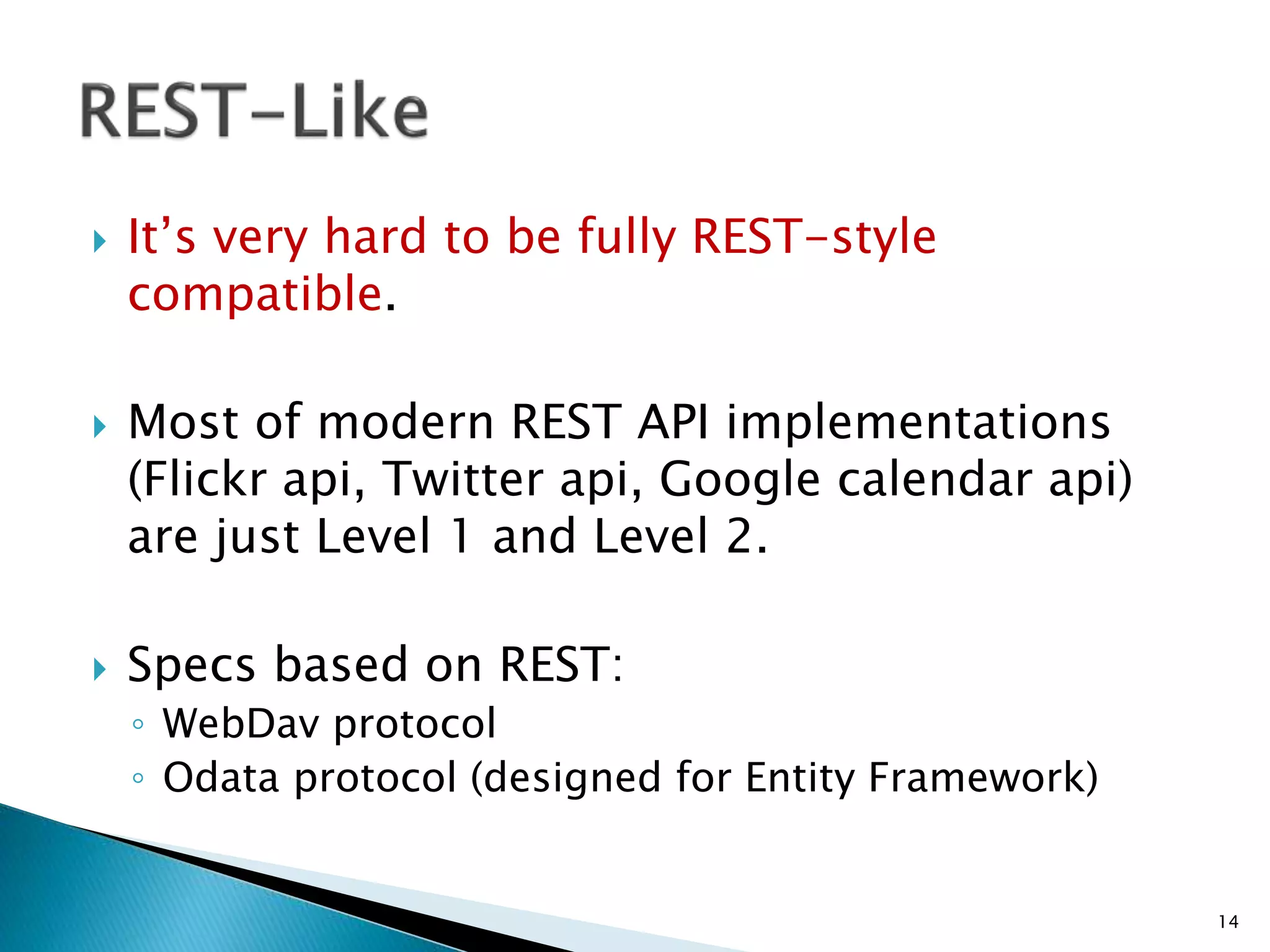  It’s very hard to be fully REST-style 
compatible. 
 Most of modern REST API implementations 
(Flickr api, Twitter api, Google calendar api) 
are just Level 1 and Level 2. 
 Specs based on REST: 
◦ WebDav protocol 
◦ Odata protocol (designed for Entity Framework) 
14 
 
