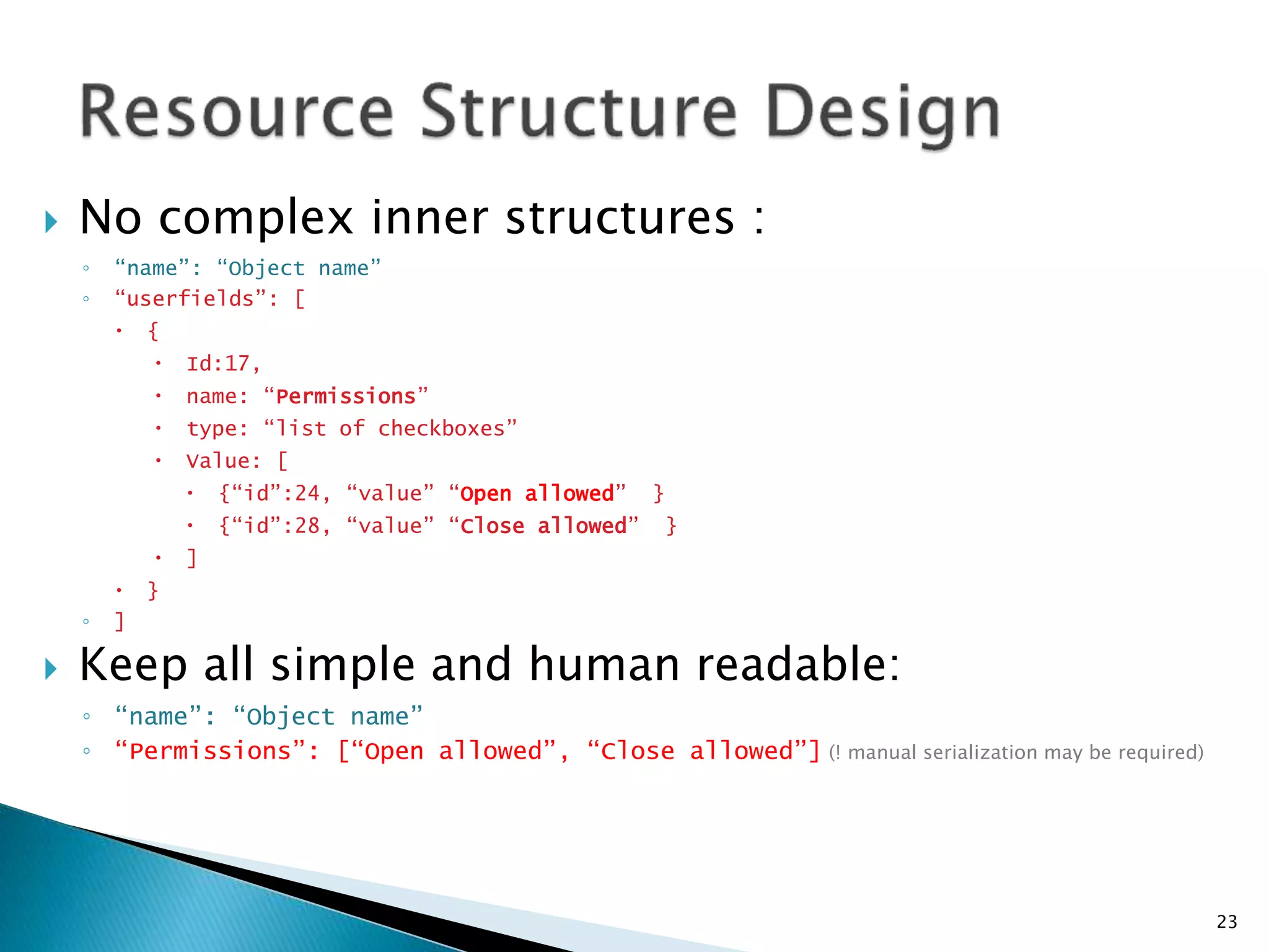  No complex inner structures : 
◦ “name”: “Object name” 
◦ “userfields”: [ 
 { 
 Id:17, 
 name: “Permissions” 
 type: “list of checkboxes” 
 Value: [ 
 {“id”:24, “value” “Open allowed” } 
 {“id”:28, “value” “Close allowed” } 
 ] 
 } 
◦ ] 
 Keep all simple and human readable: 
◦ “name”: “Object name” 
◦ “Permissions”: [“Open allowed”, “Close allowed”] (! manual serialization may be required) 
23 
 
